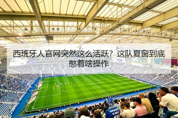 西班牙人官网突然这么活跃？这队夏窗到底憋着啥操作